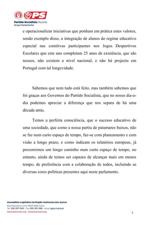 e operacionalizar iniciativas que ponham em prática estes valores,
sendo exemplo disso, a integração de alunos do regime educativo
especial nas comitivas participantes nos Jogos Desportivos
Escolares que este ano completam 25 anos de existência, que são
nossos, não existem a nível nacional, e não há projecto em
Portugal com tal longevidade.

Sabemos que nem tudo está feito, mas também sabemos que
foi graças aos Governos do Partido Socialista, que no nosso dia-adia podemos apreciar a diferença que nos separa de há uma
década atrás.
Temos a perfeita consciência, que o sucesso educativo de
uma sociedade, que como a nossa partiu de patamares baixos, não
se faz num curto espaço de tempo, faz-se com planeamento e com
visão a longo prazo, e como indicam os relatórios europeus, já
percorremos um longo caminho num curto espaço de tempo, no
entanto, ainda de temos ser capazes de alcançar mais em menos
tempo, de preferência com a colaboração de todos, incluindo as
diversas cores políticas presentes aqui neste parlamento.

7

 