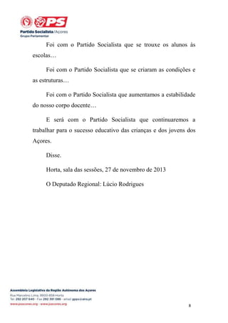 Foi com o Partido Socialista que se trouxe os alunos às
escolas…
Foi com o Partido Socialista que se criaram as condições e
as estruturas…
Foi com o Partido Socialista que aumentamos a estabilidade
do nosso corpo docente…
E será com o Partido Socialista que continuaremos a
trabalhar para o sucesso educativo das crianças e dos jovens dos
Açores.
Disse.
Horta, sala das sessões, 27 de novembro de 2013
O Deputado Regional: Lúcio Rodrigues

8

 