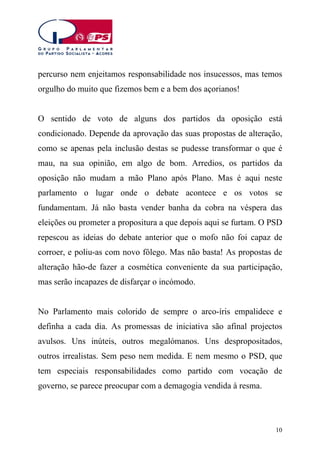 percurso nem enjeitamos responsabilidade nos insucessos, mas temos
orgulho do muito que fizemos bem e a bem dos açorianos!
O sentido de voto de alguns dos partidos da oposição está
condicionado. Depende da aprovação das suas propostas de alteração,
como se apenas pela inclusão destas se pudesse transformar o que é
mau, na sua opinião, em algo de bom. Arredios, os partidos da
oposição não mudam a mão Plano após Plano. Mas é aqui neste
parlamento o lugar onde o debate acontece e os votos se
fundamentam. Já não basta vender banha da cobra na véspera das
eleições ou prometer a propositura a que depois aqui se furtam. O PSD
repescou as ideias do debate anterior que o mofo não foi capaz de
corroer, e poliu-as com novo fôlego. Mas não basta! As propostas de
alteração hão-de fazer a cosmética conveniente da sua participação,
mas serão incapazes de disfarçar o incómodo.
No Parlamento mais colorido de sempre o arco-íris empalidece e
definha a cada dia. As promessas de iniciativa são afinal projectos
avulsos. Uns inúteis, outros megalómanos. Uns despropositados,
outros irrealistas. Sem peso nem medida. E nem mesmo o PSD, que
tem especiais responsabilidades como partido com vocação de
governo, se parece preocupar com a demagogia vendida à resma.

10

 