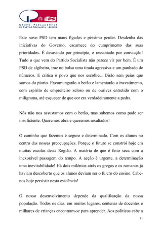 Este novo PSD tem maus fígados e péssimo perder. Desdenha das
iniciativas do Governo, escarnece do cumprimento das suas
prioridades. É desavindo por princípio, e ressabiado por convicção!
Tudo o que vem do Partido Socialista não parece vir por bem. É um
PSD de algibeira, traz no bolso uma tirada agressiva e um punhado de
números. E critica o povo que nos escolheu. Dirão sem peias que
somos do piorio. Excomungarão o betão e lamentarão o investimento,
com espírito de empreiteiro zeloso ou de ourives entretido com o
miligrama, até esquecer de que cor era verdadeiramente a pedra.
Nós não nos assustamos com o betão, mas sabemos como pode ser
insuficiente. Queremos obra e queremos resultados!
O caminho que fazemos é seguro e determinado. Com os alunos no
centro das nossas preocupações. Porque o futuro se constrói hoje em
muitas escolas desta Região. A matéria de que é feito seca com a
inexorável passagem do tempo. A acção é urgente, a determinação
uma inevitabilidade! Há dois milénios atrás os gregos e os romanos já
haviam descoberto que os alunos deviam ser o fulcro do ensino. Cabenos hoje persistir nesta evidência!
O nosso desenvolvimento depende da qualificação da nossa
população. Todos os dias, em muitos lugares, centenas de docentes e
milhares de crianças encontram-se para aprender. Aos políticos cabe a
11

 