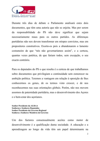 Durante três dias de debate o Parlamento analisará estes dois
documentos, que têm uma autoria que não se enjeita. Mas por serem
da responsabilidade do PS não deve significar que sejam
necessariamente maus para os outros partidos. As diferenças
partidárias não nos devem transformar em míopes convictos, mas em
propositores construtivos. Exorto-os pois a abandonarem o lamento
costumeiro de que “nós não governaríamos assim”, e a certeza,
quantas vezes patética, de que fariam todos, sem excepção, o seu
exacto contrário.
Para os deputados do PS o que resulta é a certeza de que trabalhamos
sobre documentos que privilegiam a continuidade sem esmorecer na
ambição política. Teremos a vantagem em relação à oposição de lhes
conhecermos os genes, de os termos visto crescer, e de nos
reconhecermos nas suas orientações globais. Porém, não nos movem
assomos de paternidade partidária, mas o desenvolvimento dos Açores
e o bem-estar dos açorianos.
Senhor Presidente da ALRAA
Senhoras e Senhores Deputados
Senhor Presidente do Governo Regional
Senhora e Senhores Membros do Governo

Um

dos

factores

consensualmente

aceites

como

motor

de

desenvolvimento é a qualificação duma sociedade. A educação e a
aprendizagem ao longo da vida têm um papel determinante na
2

 