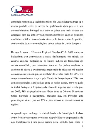 estratégia económica e social dos países. Na União Europeia traça-se o
exacto paralelo entre os níveis de qualificação dum país e o seu
desenvolvimento. Portugal está entre os países que mais investe em
educação, sem que este se veja necessariamente replicado ao nível dos
resultados obtidos. Assombrado ainda pelo fraco ponto de partida,
com décadas de atraso em relação a outros países da União Europeia.
De acordo com o “Eurostat Regional Yearbook” de 2009 entre os
indicadores que demonstram o nosso desfasamento em relação ao
cenário europeu destacam-se os baixos índices de frequência do
ensino secundário, que contrastam com os dos países nórdicos, a
exemplo da Suécia e Dinamarca; a frequência da educação pré-escolar
das crianças de 4 anos que, ao nível da UE se situa perto dos 90%, em
cumprimento da meta traçada pela Comissão Europeia para 2020, mas
com discrepâncias significativas entre os vários países, entre os quais
se inclui Portugal; a frequência da educação superior que revela que,
em 2007, 58% da população com idades entre os 20 e os 24 anos na
União Europeia a frequentava, enquanto que, em Portugal, esta
percentagem desce para os 30% e para menos se considerarmos as
regiões.
A aprendizagem ao longo da vida definida pela Estratégia de Lisboa
como forma de assegurar a contínua adaptabilidade e empregabilidade
dos trabalhadores é um passo seguro neste sentido, bem como o
3

 