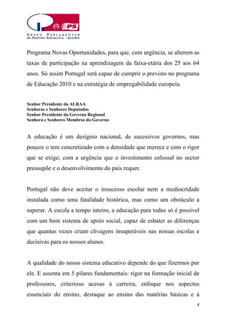 Programa Novas Oportunidades, para que, com urgência, se alterem as
taxas de participação na aprendizagem da faixa-etária dos 25 aos 64
anos. Só assim Portugal será capaz de cumprir o previsto no programa
de Educação 2010 e na estratégia de empregabilidade europeia.
Senhor Presidente da ALRAA
Senhoras e Senhores Deputados
Senhor Presidente do Governo Regional
Senhora e Senhores Membros do Governo

A educação é um desígnio nacional, de sucessivos governos, mas
poucos o tem concretizado com a densidade que merece e com o rigor
que se exige; com a urgência que o investimento colossal no sector
pressupõe e o desenvolvimento do país requer.
Portugal não deve aceitar o insucesso escolar nem a mediocridade
instalada como uma fatalidade histórica, mas como um obstáculo a
superar. A escola a tempo inteiro, a educação para todos só é possível
com um bom sistema de apoio social, capaz de esbater as diferenças
que quantas vezes criam clivagens insuperáveis nas nossas escolas e
decisivas para os nossos alunos.
A qualidade do nosso sistema educativo depende do que fizermos por
ele. E assenta em 5 pilares fundamentais: rigor na formação inicial de
professores, criterioso acesso à carreira, enfoque nos aspectos
essenciais do ensino, destaque ao ensino das matérias básicas e à
4

 