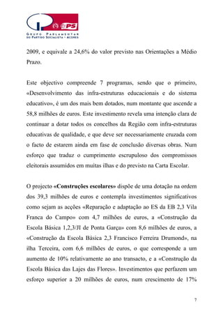 2009, e equivale a 24,6% do valor previsto nas Orientações a Médio
Prazo.
Este objectivo compreende 7 programas, sendo que o primeiro,
«Desenvolvimento das infra-estruturas educacionais e do sistema
educativo», é um dos mais bem dotados, num montante que ascende a
58,8 milhões de euros. Este investimento revela uma intenção clara de
continuar a dotar todos os concelhos da Região com infra-estruturas
educativas de qualidade, e que deve ser necessariamente cruzada com
o facto de estarem ainda em fase de conclusão diversas obras. Num
esforço que traduz o cumprimento escrupuloso dos compromissos
eleitorais assumidos em muitas ilhas e do previsto na Carta Escolar.
O projecto «Construções escolares» dispõe de uma dotação na ordem
dos 39,3 milhões de euros e contempla investimentos significativos
como sejam as acções «Reparação e adaptação ao ES da EB 2,3 Vila
Franca do Campo» com 4,7 milhões de euros, a «Construção da
Escola Básica 1,2,3/JI de Ponta Garça» com 8,6 milhões de euros, a
«Construção da Escola Básica 2,3 Francisco Ferreira Drumond», na
ilha Terceira, com 6,6 milhões de euros, o que corresponde a um
aumento de 10% relativamente ao ano transacto, e a «Construção da
Escola Básica das Lajes das Flores». Investimentos que perfazem um
esforço superior a 20 milhões de euros, num crescimento de 17%
7

 