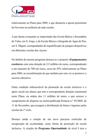 relativamente ao Plano para 2009, e que denuncia a aposta persistente
do Governo na melhoria da rede escolar.
A par destas avançarão as empreitadas das Escola Básica e Secundária
de Velas, em S. Jorge, e da Escola Básica e Integrada de Água de Pau,
em S. Miguel, acompanhadas da requalificação de parques desportivos
em diferentes escolas dos Açores.
No âmbito do mesmo programa destaca-se o projecto «Equipamentos
escolares» com uma dotação de 2,5 milhões de euros, correspondendo
a um aumento de 700 mil euros, cerca de 39% relativamente ao Plano
para 2009, na reconfirmação de que também por esta via se promove o
sucesso educativo.
Outra condição indissociável da promoção da escola inclusiva é o
apoio social aos alunos que tem a correspondente dotação orçamental
neste Plano, na ordem dos 11 milhões de euros, a que acresce o
cumprimento do disposto na recém-publicada Portaria n.º 95/2009, de
11 de Novembro, que assegura a distribuição de frutas e legumes pelas
escolas do 1º ciclo.
Destaco ainda a criação de um novo percurso curricular de
recuperação da escolaridade, como forma de promoção da escola
inclusiva. A criação do Programa Oportunidade de nível I tem o
8

 