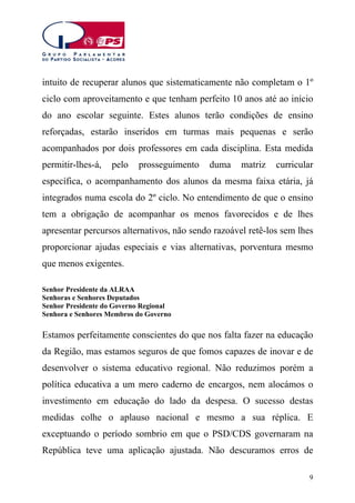 intuito de recuperar alunos que sistematicamente não completam o 1º
ciclo com aproveitamento e que tenham perfeito 10 anos até ao início
do ano escolar seguinte. Estes alunos terão condições de ensino
reforçadas, estarão inseridos em turmas mais pequenas e serão
acompanhados por dois professores em cada disciplina. Esta medida
permitir-lhes-á,

pelo

prosseguimento

duma

matriz

curricular

específica, o acompanhamento dos alunos da mesma faixa etária, já
integrados numa escola do 2º ciclo. No entendimento de que o ensino
tem a obrigação de acompanhar os menos favorecidos e de lhes
apresentar percursos alternativos, não sendo razoável retê-los sem lhes
proporcionar ajudas especiais e vias alternativas, porventura mesmo
que menos exigentes.
Senhor Presidente da ALRAA
Senhoras e Senhores Deputados
Senhor Presidente do Governo Regional
Senhora e Senhores Membros do Governo

Estamos perfeitamente conscientes do que nos falta fazer na educação
da Região, mas estamos seguros de que fomos capazes de inovar e de
desenvolver o sistema educativo regional. Não reduzimos porém a
política educativa a um mero caderno de encargos, nem alocámos o
investimento em educação do lado da despesa. O sucesso destas
medidas colhe o aplauso nacional e mesmo a sua réplica. E
exceptuando o período sombrio em que o PSD/CDS governaram na
República teve uma aplicação ajustada. Não descuramos erros de
9

 