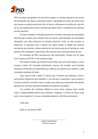 Grupo Parlamentar

PISA permitem acompanhar, de uma forma regular, os sistemas educativos em termos
do desempenho dos alunos, procurando medir a capacidade dos jovens de quinze anos
para usarem os conhecimentos que têm, de forma a enfrentarem os desafios da vida real,
em vez de simplesmente avaliar o domínio que detêm sobre o conteúdo do seu currículo
escolar específico.
Os maus resultados verificados só provam e revelam a insensatez da mentalidade
facilitista que se impôs nestes últimos anos nas escolas, particularmente na escolaridade
obrigatória, com claros objectivos de limpeza estatística. Cada vez mais ouvimos os
professores se queixarem que a maioria dos alunos apenas se dispõe aos mínimos
necessários para transitar, vítimas primeiras de um sistema que não só incentivou, como
permite e lhes impregnou a ideia de que não é preciso fazer muito para passar de ano.
Os resultados do PISA deixaram-nos mal classificados. Ficámos em 26º lugar
entre 30 países da OCDE. E não aconteceu nada.
Nos Estados Unidos, que ficaram à nossa frente, mas não muito melhor, os sinos
tocaram a rebate. Por nomeação presidencial, criou-se, por exemplo, uma Comissão
Nacional de Professores de Matemática que elaborou um relatório que é público e onde
se propõem mudanças de fundo.
Aqui, parece reinar a apatia. É preciso agir. O desafio que propomos e para o
qual estamos disponíveis para trabalhar, é o de reavaliar e questionar o nosso sistema e
os nossos curricula e perceber como se explica que alunos que demonstram uma grande
apetência por carreiras científicas obtenham tão medíocres resultados.
Ao escrutínio dos resultados obtidos no nosso ensino, importa juntar sentido
crítico e disponibilidade política para enfrentar a mudança. A Escola do futuro exige
todo o nosso empenho. E a nossa comunidade educativa é dele bem merecedora.
Tenho dito.
Horta, 01 de Abril de 2009

_________________________________
Jorge Costa Pereira
Deputado Regional

3

 