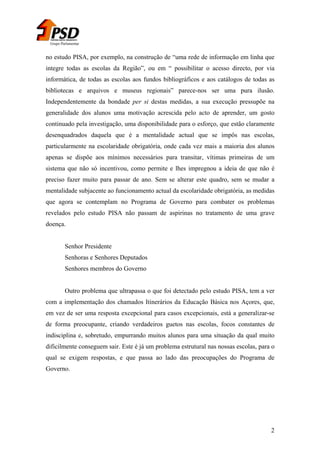 Grupo Parlamentar

no estudo PISA, por exemplo, na construção de “uma rede de informação em linha que
integre todas as escolas da Região”, ou em “ possibilitar o acesso directo, por via
informática, de todas as escolas aos fundos bibliográficos e aos catálogos de todas as
bibliotecas e arquivos e museus regionais” parece-nos ser uma pura ilusão.
Independentemente da bondade per si destas medidas, a sua execução pressupõe na
generalidade dos alunos uma motivação acrescida pelo acto de aprender, um gosto
continuado pela investigação, uma disponibilidade para o esforço, que estão claramente
desenquadrados daquela que é a mentalidade actual que se impôs nas escolas,
particularmente na escolaridade obrigatória, onde cada vez mais a maioria dos alunos
apenas se dispõe aos mínimos necessários para transitar, vítimas primeiras de um
sistema que não só incentivou, como permite e lhes impregnou a ideia de que não é
preciso fazer muito para passar de ano. Sem se alterar este quadro, sem se mudar a
mentalidade subjacente ao funcionamento actual da escolaridade obrigatória, as medidas
que agora se contemplam no Programa de Governo para combater os problemas
revelados pelo estudo PISA não passam de aspirinas no tratamento de uma grave
doença.
Senhor Presidente
Senhoras e Senhores Deputados
Senhores membros do Governo
Outro problema que ultrapassa o que foi detectado pelo estudo PISA, tem a ver
com a implementação dos chamados Itinerários da Educação Básica nos Açores, que,
em vez de ser uma resposta excepcional para casos excepcionais, está a generalizar-se
de forma preocupante, criando verdadeiros guetos nas escolas, focos constantes de
indisciplina e, sobretudo, empurrando muitos alunos para uma situação da qual muito
dificilmente conseguem sair. Este é já um problema estrutural nas nossas escolas, para o
qual se exigem respostas, e que passa ao lado das preocupações do Programa de
Governo.

2

 