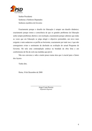 Grupo Parlamentar

Senhor Presidente
Senhoras e Senhores Deputados
Senhores membros do Governo
Exactamente porque o desafio da Educação é sempre um desafio dinâmico;
exactamente porque temos a consciência de que os grandes problemas da Educação
serão sempre problemas abertos e em resolução; exactamente porque sabemos que todas
as vezes que em Educação se julga atingir o objectivo pretendido, um novo mais
exigente e mais audacioso se perfila no horizonte, exactamente por tudo isso, é que não
conseguimos evitar o sentimento de desilusão na avaliação do actual Programa de
Governo. Há nele uma contemplação estática na bondade da obra feita e um
conformismo de fim de ciclo nas medidas que prevê.
Não nos convence e sabe a muito pouco numa área que é crucial para o futuro
dos Açores.
Tenho dito.

Horta, 10 de Dezembro de 2008

_________________________________
Jorge Costa Pereira
Deputado Regional

4

 
