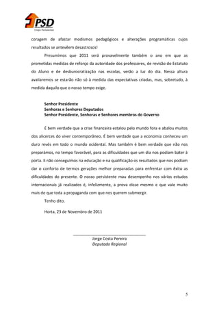 Grupo Parlamentar

coragem de afastar modismos pedagógicos e alterações programáticas cujos
resultados se antevêem desastrosos!
Presumimos que 2011 será provavelmente também o ano em que as
prometidas medidas de reforço da autoridade dos professores, de revisão do Estatuto
do Aluno e de desburocratização nas escolas, verão a luz do dia. Nessa altura
avaliaremos se estarão não só à medida das expectativas criadas, mas, sobretudo, à
medida daquilo que o nosso tempo exige.

Senhor Presidente
Senhoras e Senhores Deputados
Senhor Presidente, Senhoras e Senhores membros do Governo
É bem verdade que a crise financeira estalou pelo mundo fora e abalou muitos
dos alicerces do viver contemporâneo. É bem verdade que a economia conheceu um
duro revés em todo o mundo ocidental. Mas também é bem verdade que não nos
preparámos, no tempo favorável, para as dificuldades que um dia nos podiam bater à
porta. E não conseguimos na educação e na qualificação os resultados que nos podiam
dar o conforto de termos gerações melhor preparadas para enfrentar com êxito as
dificuldades do presente. O nosso persistente mau desempenho nos vários estudos
internacionais já realizados é, infelizmente, a prova disso mesmo e que vale muito
mais do que toda a propaganda com que nos querem submergir.
Tenho dito.
Horta, 23 de Novembro de 2011

_________________________________
Jorge Costa Pereira
Deputado Regional

5

 