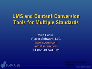 Learning. Standards.
Systems.
www.scorm.com
LMS and Content ConversionLMS and Content Conversion
Tools for Multiple StandardsTools for Multiple Standards
Mike Rustici
Rustici Software, LLC
www.scorm.com
info@scorm.com
+1-866-49-SCORM
 