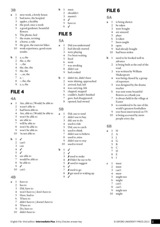 2© oxford university press 2013English File  third edition  Intermediate Plus  Entry Checker answer key
3B
a	 1	 next week, a lovely house
	 2	 bad news, the hospital
	 3	 apples, a healthy
	 4	 the pool, once a week
	 5	 a good gardener, beautiful
flowers
	 6	 The phone, bed
	 7	 the exam, revising
	 8	 a horse, a ride
	 9	 the gym, the exercise bikes
	 10	 work experience, good exam
results
b	 1	 a, a, the
	 2	 the, a, the
	 3	 –, the
	 4	 the, the, the
	 5	 the, the
	 6	 –, an, the
	 7	 a, –
	 8	 –, the, the
	 9	 a, a, the
FILE 4
4A
a	 1	 Are, able to / Would, be able to
	 2	 wasn’t able to
	 3	 had been able to
	 4	 Are, able to / Would, be able to
	 5	 won’t be able to
	 6	 are able to
	 7	 will be able to
	 8	 won’t be able to
	 9	 won’t be able to
	 10	 ’m not able to
b	1	✓
	 2	can’t
	 3	can
	4	✓
	5	✓
	 6	 are able to
	 7	 would be able to
	 8	 be able to
	9	✓
	10	can’t
4B
a	 1	 have to
	 2	 has to
	 3	 Did, have to
	 4	 won’t have to / don’t have to
	 5	 Have, had to
	 6	 ’ll have to
	 7	 didn’t have to / doesn’t have to
	 8	 ’ll have to
	 9	 Do, have to
	 10	 didn’t have to
b	1	must
	 2	shouldn’t
	 3	mustn’t
	4	✓
	 5	 have to
	6	✓
FILE 5
5A
a	 1	 Did you understand
	 2	 had already started
	 3	 were playing
	 4	 I’ve been waiting
	 5	lived
	 6	went
	 7	 was stroking
	 8	 didn’t eat
	 9	 had cooked
b	 1	 didn’t let, didn’t have
	 2	 were shining, approached
	 3	 arrived, had, left
	 4	 was carrying, felt
	 5	 clapped, stepped
	 6	 couldn’t, hadn’t finished
	 7	 gave, had disappeared
	 8	 opened, had owned
5B
a	 1	 Did, use to send
	 2	 didn’t use to buy
	 3	 did, use to do
	 4	 used to ride
	 5	 Did, use to catch
	 6	 used to think
	 7	 didn’t use to believe
	 8	 used to, miss
	 9	 didn’t use to stay
	 10	 used to travel
b	1	✓
	2	✓
	3	✗ used to make
	4	✗ Didn’t he use to be
	5	✗ used to suggest
	6	✓
	7	✗ used to go
	8	✗ get used to waking up
	9	✓
FILE 6
6A
a	 1	 is being shown
	 2	 be taken
	 3	 were bought
	 4	 are amazed
	 5	plays
	 6	 is taken
	 7	 been taught
	 8	open
	 9	 had already bought
	 10	 had been stolen
b	 1	 need to be booked well in
advance
	 2	 is being built at the end of the
road
	 3	 was written by William
Shakespeare
	 4	 was being chased by a group
of reporters
	 5	 was designed by the drama
teacher
	 6	 was sent some beautiful
flowers as a thank you
	 7	 is always held in the village at
Easter
	 8	 is considered to be one of the
world’s greatest footballers
	 9	 ever been interviewed on TV
	 10	 is being accessed by more
people every day
6B
a	1	H
	 2	A
	 3	J
	 4	G
	 5	B
	 6	C
	 7	D
	 8	E
	 9	I
c	1	must
	 2	must
	 3	can’t
	 4	must
	 5	 might not
	 6	might
	 7	can’t
	 8	can’t
	 9	 might not
	10	might
 