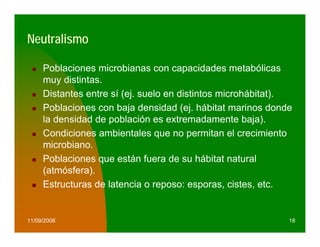Neutralismo

     Poblaciones microbianas con capacidades metabólicas
     muy distintas.
     Distantes entre sí (ej. suelo en distintos microhábitat).
     Poblaciones con baja densidad (ej. hábitat marinos donde
     la densidad de población es extremadamente baja).
     Condiciones ambientales que no permitan el crecimiento
     microbiano.
     Poblaciones que están fuera de su hábitat natural
     (atmósfera).
     Estructuras de latencia o reposo: esporas, cistes, etc.


11/09/2006                                                   18
 