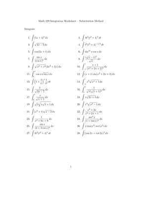 Math 229 Integration Worksheet – Substitution Method

Integrate


   1.       (5x + 4)5 dx                          2.    3t2 (t3 + 4)5 dt
            √
   3.        4x − 5 dx                            4.    t2 (t3 + 4)−1/2 dt

   5.       cos(2x + 1) dx                        6.    sin10 x cos x dx
                                                         √
              sin x                                     ( x − 1)2
   7.                dx                           8.        √       dx
            (cos x)5                                          x
                                                       1
                                                                x+1
   9.            x3 + x2 (3x2 + 2x) dx           10.                       dx
                                                       −1   (x2 + 2x + 2)3
            π        √
  11.           cos x sin x dx                   12.   (x + 1) sin(x2 + 2x + 3) dx
        0
                         3                             1
                     1       1
  13.           1+              dt               14.        x2    x3 + 1 dx
                     t       t2                        −1
                                                        4
              2                                                1
  15.       √      dx                            16.      √ √         dx
            3x − 7                                     1   x( x + 1)2
          1                                               √
               x
  17.       √      dx                            18.     x 2x + 1 dx
        0     x+1
          √      √
  19.       x x x + 1 dx                         20.    x3       x2 − 1 dx
                    √                                     x2 + 2x
  21.       (x2 + 1) x − 2 dx                    22.                 dx
                                                        x2 + 2x + 1
                 1                                         sec2 x
  23.                    dx                      24.                 dx
            x2 + 6x + 9                                 (1 + tan x)3
                sin x
  25.                      dx                    26.    x tan(x2 ) sec(x2 ) dx
            (2 + 3 cos x)2

  27.       3t3 (t2 + 4)5 dt                     28.   (tan 2x + cot 2x)2 dx




                                           1
 