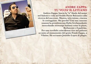 ANDRE ZAPPA:
TU VO FA’ IL LITUANO
	 Andrea Zappa, lascia la “a” finale del nome
nel Salento e vola nel freddo Paese Balcanico alla
ricerca del successo. Musica, televisione, cinema
lo corteggiano. Ma perché? Una sua canzone
osanna la presidentessa Dalia Grybasuskaite
mescolando stereotipi italiani come la pizza,
Berlusconi e il padrino.
Per una terribile coincidenza vive nel palazzo
accanto al monumento del genio Frank Zappa, a
Vilnius. Ha accusato Jennifer Lopez di plagio.
 