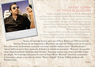 ANDRE ZAPPA:
TU VO FA’ IL LITUANO
	 Andrea Zappa, lascia la 'a' finale del nome
nel Salento e vola nel freddo Paese Balcanico alla
ricerca del successo. Musica, televisione, cinema
lo corteggiano. Ma perché? Una sua canzone
osanna la presidentessa Dalia Grybasuskaite
mescolando stereotipi italiani come la pizza,
Berlusconi e il padrino.
Per una terribile coincidenza vive nel palazzo
accanto al monumento del genio Frank Zappa, a
Vilnius. Ha accusato Jennifer Lopez di plagio.
Stanco dei karaoke leccesi, parte per il Paese Baltico nel 2002 in cerca di
fortuna. Notato da un impresario a Broadway (un night di Vilnius) inizia la sua ascesa
fino a diventare un fenomeno nazionale con brani melodici italiani come “Mambo lituano”.
Autore dell'inno per la forte nazionale di basket, lo intitola incautamente “Fortuna”. La squadra
viene immediatamente eliminata dagli Europei. Non pago intenta una causa a Jennifer Lopez
per plagio. Nel frattempo interpreta la cover di Vasco Rossi “Rewind” (musicista sconosciuto
in Lituania) e plagia a sua volta la celebre “Pasta e Fagioli” di Lino Toffolo (dedicata alla
Presidentessa).
Video
 