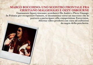 MARCO BOCCHINO: UNO SCONTRO FRONTALE FRA
CRISTIANO MALGIOGLIO E OZZY OSBOURNE
Cantautore ligure-toscano: scordatevi De Andrè e Piero Ciampi.
In Polonia per recuperare l'amore, si incammina verso un successo che lo
porterà a partecipare alla competizione Eurovision.
Alterna video prodotti con cura ad esibizioni
da sagra della porchetta.
 