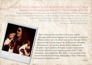Nato a Savona ma cresciuto in Toscana, questo
girovago della musica leggera trova il grande successo in
Polonia, dove cerca di salvare una storia d'amore. Scrive
numerose hit in varie lingue: da quella locale all'inglese,
all'italiano, in cui esprime alcuni gioiosi momenti di
trivialità: “quel profumo di buone maniere/quei sorrisi
che fai per piacere/e quel magico grande sedere”. Ma
attenzione, non è goliardia. Bocchino è così, genuino. Uno
scontro frontale fra Cristiano Malgioglio e Ozzy Osbourne.
Con numerosi danni per tutti.
MARCO BOCCHINO: UNO SCONTRO FRONTALE FRA
CRISTIANO MALGIOGLIO E OZZY OSBOURNE
Cantautore ligure-toscano: scordatevi De Andrè e Piero Ciampi.
In Polonia per recuperare l'amore, si incammina verso un successo che lo
porterà a partecipare alla competizione Eurovision.
Alterna video prodotti con cura ad esibizioni
da sagra della porchetta.
Video
 