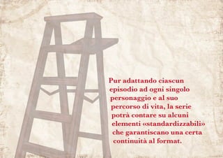 Pur adattando ciascun
episodio ad ogni singolo
personaggio e al suo
percorso di vita, la serie
potrà contare su alcuni
elementi «standardizzabili»
che garantiscano una certa
continuità al format.
 