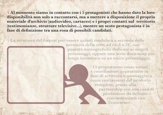 √ Al momento siamo in contatto con i 5 protagonisti che hanno dato la loro
disponibilità non solo a raccontarsi, ma a mettere a disposizione il proprio
materiale d'archivio (audiovideo, cartaceo) e i propri contatti sul territorio
(testimonianze, strutture televisive...), mentre un sesto protagonista è in
fase di definizione tra una rosa di possibili candidati.
√ La struttura del format può essere quindi modulata a seconda delle
necessità della rete: ad es. 6 x 24’, con
puntate monografiche dedicate ai singoli
personaggi, oppure una serie docu-soap più
lunga incentrata su un unico personaggio.
√ Ci proponiamo come autori
e coordinatori (soprattutto in
fase di scrittura e montaggio) o
come realizzatori del prodotto
completo, grazie alla
partnership con una casa di
produzione da definire
concordemente con
l’emittente.
 
