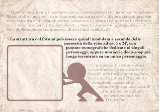 √ Ci proponiamo come autori
e coordinatori (soprattutto in
fase di scrittura e montaggio) o
come realizzatori del prodotto
completo, grazie alla
partnership con una casa di
produzione da definire
concordemente con
l’emittente.
√ Al momento siamo in contatto con i 5 protagonisti che hanno dato la loro
disponibilità non solo a raccontarsi, ma a mettere a disposizione il proprio
materiale d'archivio (audiovideo, cartaceo) e i propri contatti sul territorio
(testimonianze, strutture televisive...), mentre un sesto protagonista è in
fase di definizione tra una rosa di possibili candidati.
√ La struttura del format può essere quindi modulata a seconda delle
necessità della rete: ad es. 6 x 24’, con
puntate monografiche dedicate ai singoli
personaggi, oppure una serie docu-soap più
lunga incentrata su un unico personaggio.
 