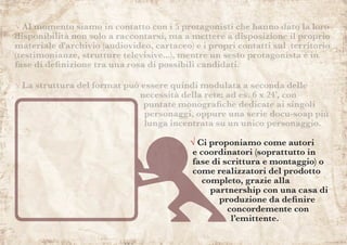 √ Ci proponiamo come autori
e coordinatori (soprattutto in
fase di scrittura e montaggio) o
come realizzatori del prodotto
completo, grazie alla
partnership con una casa di
produzione da definire
concordemente con
l’emittente.
√ Al momento siamo in contatto con i 5 protagonisti che hanno dato la loro
disponibilità non solo a raccontarsi, ma a mettere a disposizione il proprio
materiale d'archivio (audiovideo, cartaceo) e i propri contatti sul territorio
(testimonianze, strutture televisive...), mentre un sesto protagonista è in
fase di definizione tra una rosa di possibili candidati.
√ La struttura del format può essere quindi modulata a seconda delle
necessità della rete: ad es. 6 x 24’, con
puntate monografiche dedicate ai singoli
personaggi, oppure una serie docu-soap più
lunga incentrata su un unico personaggio.
 