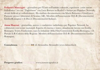 Federico Mascagni – giornalista per l'Unità nell'ambito culturale, esperienze come autore
radiofonico ( tra cui “Tagliobasso” con Luca Bottura su Radio2 e format per Popolare Network,
alcuni dedicati ai radiodrammi). Ha studiato documentario con Mario Balsamo e Gianfranco
Pannone presso i laboratori di Sestino (AR). Membro dell'associazione D.E-R (Documentaristi
Emilia-Romagna) e di Doc.it (Documentaristi Italiani).
Anna Sbarrai – giornalista, autrice e conduttrice radiofonica per Popolare Network, ha
collaborato con testate nazionali. Esperta di cinema e teatro, attualmente lavora con Emilia
Romagna Teatro Fondazione, cura la redazione della Film Commission Emilia-Romagna, e il
Portale E-R Cultura della Regione. Membro dell'associazione D.E-R (Documentaristi Emilia-
Romagna).
Consulenza: di Alessandra Alessandri (www.labmedia.it)
Progetto grafico: www.axmascagrafica.it
 