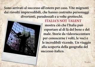 Sono arrivati al successo all'estero per caso. Vite migranti
dai risvolti imprevedibili, che hanno costruito personaggi
divertenti, paradossali e a volte grotteschi.
ITALIA'S NOT TALENT
mostra ciò che l'Italia può
esportare al di là del bene e del
male. Storie da videoraccontare
per conoscerne i volti, le voci e
le incredibili vicende. Un viaggio
alla scoperta della geografia del
successo italico.
Trailer
 