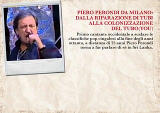 PIERO PERONDI DA MILANO:
DALLA RIPARAZIONE DI TUBI
ALLA COLONIZZAZIONE
DEL TUBO(YOU)
Primo cantante occidentale a scalare le
classifiche pop cingalesi alla fine degli anni
ottanta, a distanza di 25 anni Piero Perondi
torna a far parlare di sè in Sri Lanka.
 