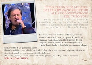 Milanese, età non definita né definibile, complice
una strana storia di tubature riparate in un albergo,
si ritrova catapultato nel rutilante mondo del pop
cingalese mentre attorno infuria la tragedia della
rivolta Tamil. Scala le classifiche intonando un allegro
motivo vestito di un gonnellino locale.
Abbandonerà il successo e l'isola lasciandosi alle spalle in aeroporto una gigantografia che lo
ritrae testimonial per una azienda di telefonia locale.
Ora è alle Azzorre, dove ha formato un nuovo gruppo. Ma lo Sry Lanka lo reclama:
TORNA A CASA PIERO!
PIERO PERONDI DA MILANO:
DALLA RIPARAZIONE DI TUBI
ALLA COLONIZZAZIONE
DEL TUBO(YOU)
Primo cantante occidentale a scalare le
classifiche pop cingalesi alla fine degli anni
ottanta, a distanza di 25 anni Piero Perondi
torna a far parlare di sè in Sri Lanka.
Video
 
