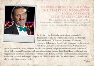 Se il Cile ci ha donato la musica impegnata degli
Intillimani, l'Italia ha restituito la cortesia spedendogli
Gabriele Benni. Di Trasasso, frazione di Monzuno,
provincia di Bologna, Benni è divenuto noto per la canzone
“Enchufa”, dal grevissimo doppio senso. Vinti numerosi
premi in America Latina, diventa uno dei protagonisti del programma televisivo “Annozero”,
che, a differenza dell'omonimo talk santoriano, mixa Grande Fratello all‘Isola dei famosi, con
l'aggiunta di crudeltà e momenti di violenza reale. Benni, convinto che l'esperienza durasse una
settimana, rimarrà recluso per cinque mesi. Risiede tuttora in Cile, dove alterna la televisione
alla vendita di attrezzi agricoli.
Da venditore di macchine agricole a
fenomeno mediatico che in Cile guadagna il
primo posto in classifica davanti a Shakira
GABRIELE BENNI DA BOLOGNA:
DAL REALITY AL REGGAETON.
UNICA COSTANTE
GLI ATTREZZI AGRICOLI.
Video
 