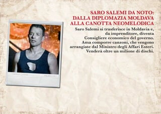 SARO SALEMI DA NOTO:
DALLA DIPLOMAZIA MOLDAVA
ALLA CANOTTA NEOMELODICA
Saro Salemi si trasferisce in Moldavia e,
da imprenditore, diventa
Consigliere economico del governo.
Ama comporre canzoni, che vengono
arrangiate dal Ministro degli Affari Esteri.
Venderà oltre un milione di dischi.
 