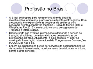 Profissão no Brasil. 
 O Brasil se prepara para receber uma grande onda de 
investimentos, empresas, profissionais e turistas estrangeiros. Com 
a economia em expansão e às vésperas de sediar os dois 
principais eventos esportivos mundiais - Copa do Mundo 2014 e 
Olimpíadas Rio 2016 -, o mercado volta-se ao segmento de 
Tradução e Interpretação. 
 Grande parte dos eventos internacionais demanda o serviço de 
tradução simultânea, uma das atividades desenvolvidas por 
profissionais da área. Atualmente, o país ocupa o 7º lugar no 
ranking da Associação Internacional de Congressos e Convenções 
(AICC). Mas não é só. 
 Espera-se expansão na busca por serviços de acompanhamentos 
de reuniões internacionais, monitoramento de atividades turísticas, 
dentre outros serviços. 
 