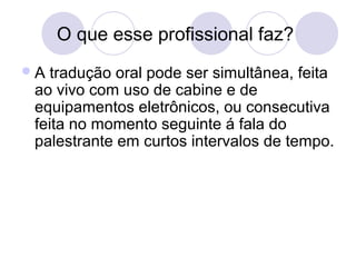 O que esse profissional faz? 
A tradução oral pode ser simultânea, feita 
ao vivo com uso de cabine e de 
equipamentos eletrônicos, ou consecutiva 
feita no momento seguinte á fala do 
palestrante em curtos intervalos de tempo. 
 