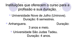 Instituições que oferecem o curso para a 
profissão e sua duração. 
Universidade Nove de Julho (Uninove). 
Duração: 6 semestres. 
Anhanguera. Duração: 
3 anos e meio. 
Universidade São Judas Tadeu. 
Duração: 4 anos. 
 