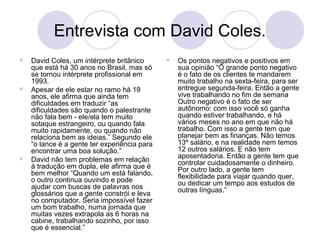 Entrevista com David Coles. 
 David Coles, um intérprete britânico 
que está há 30 anos no Brasil, mas só 
se tornou intérprete profissional em 
1993. 
 Apesar de ele estar no ramo há 19 
anos, ele afirma que ainda tem 
dificuldades em traduzir “as 
dificuldades são quando o palestrante 
não fala bem - ele/ela tem muito 
sotaque estrangeiro, ou quando fala 
muito rapidamente, ou quando não 
relaciona bem as ideias.” Segundo ele 
“o lance é a gente ter experiência para 
encontrar uma boa solução.” 
 David não tem problemas em relação 
à tradução em dupla, ele afirma que é 
bem melhor “Quando um está falando, 
o outro continua ouvindo e pode 
ajudar com buscas de palavras nos 
glossários que a gente constrói e leva 
no computador. Seria impossível fazer 
um bom trabalho, numa jornada que 
muitas vezes extrapola as 6 horas na 
cabine, trabalhando sozinho, por isso 
que é essencial.” 
 Os pontos negativos e positivos em 
sua opinião “O grande ponto negativo 
é o fato de os clientes te mandarem 
muito trabalho na sexta-feira, para ser 
entregue segunda-feira. Então a gente 
vive trabalhando no fim de semana 
Outro negativo é o fato de ser 
autônomo: com isso você só ganha 
quando estiver trabalhando, e há 
vários meses no ano em que não há 
trabalho. Com isso a gente tem que 
planejar bem as finanças. Não temos 
13º salário, e na realidade nem temos 
12 outros salários. E não tem 
aposentadoria. Então a gente tem que 
controlar cuidadosamente o dinheiro. 
Por outro lado, a gente tem 
flexibilidade para viajar quando quer, 
ou dedicar um tempo aos estudos de 
outras línguas.” 
 