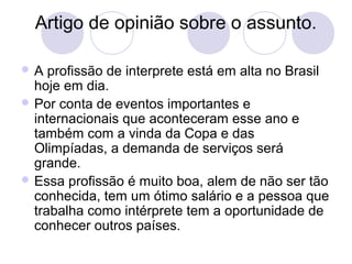 Artigo de opinião sobre o assunto. 
A profissão de interprete está em alta no Brasil 
hoje em dia. 
Por conta de eventos importantes e 
internacionais que aconteceram esse ano e 
também com a vinda da Copa e das 
Olimpíadas, a demanda de serviços será 
grande. 
Essa profissão é muito boa, alem de não ser tão 
conhecida, tem um ótimo salário e a pessoa que 
trabalha como intérprete tem a oportunidade de 
conhecer outros países. 
 