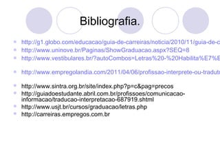 Bibliografia. 
 http://g1.globo.com/educacao/guia-de-carreiras/noticia/2010/11/guia-de-carreiras- http://www.uninove.br/Paginas/ShowGraduacao.aspx?SEQ=8 
 http://www.vestibulares.br/?autoCombos=Letras%20-%20Habilita%E7%E3o% http://www.empregolandia.com/2011/04/06/profissao-interprete-ou-tradutor- http://www.sintra.org.br/site/index.php?p=c&pag=precos 
 http://guiadoestudante.abril.com.br/profissoes/comunicacao-informacao/ 
traducao-interpretacao-687919.shtml 
 http://www.usjt.br/cursos/graduacao/letras.php 
 http://carreiras.empregos.com.br 
 