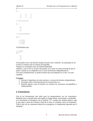Álgebra II                                  Introducción a la Programación en MatLab

A =

        1       0     2
        5       4     1
       -2       1    -1

>> B=[12,4,-8]'

B =

       12
        4
       -8

>> solucion(A,B)

ans =

       0.5714
      -1.1429
       5.7143

Verificándose que:

>> A*ans
ans =

       12
        4
       -8

Como puede verse, esta función siempre devuelve una “solución”, la cuál puede no ser
correcta si estamos ante un sistema incompatible.
Tampoco se consideran casos de indeterminabilidad.
Además, y este es tal vez el error más grande, no se toma en cuenta el hecho de que la
matriz A puede no ser ampliable con el vector de términos independientes B.
Con estas consideraciones, se puede concluir que este programa no es útil, o no está
completo.

Consigna:
      Ejecutar el algoritmo con otras matrices y vectores de términos independientes.
      Investigar sobre el funcionamiento de la instrucción size.
      Realizar algunos casos de prueba con sistemas de ecuaciones incompatibles e
      indeterminados.


3. Comentarios

Una de las herramientas más útiles para los programadores son los comentarios.
Mediante éstos, se puede hacer más legible el código fuente, estructurado y mantenible.
Los comentarios se introducen con el símbolo “%”; cuando este símbolo aparece, todo
lo que sigue a partir de él hasta el final de la línea se considera como un comentario.
Todo lo que sea un comentario dentro de un programa, es simplemente ignorado por el
intérprete.



                                           5                 Ricardo Gustavo Miranda
 