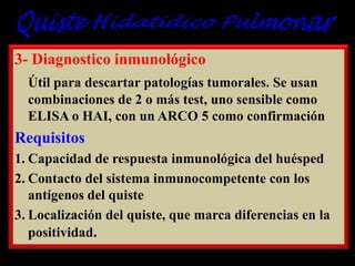 3- Diagnostico inmunológico
Útil para descartar patologías tumorales. Se usan
combinaciones de 2 o más test, uno sensible como
ELISA o HAI, con un ARCO 5 como confirmación

Requisitos
1. Capacidad de respuesta inmunológica del huésped
2. Contacto del sistema inmunocompetente con los
antígenos del quiste
3. Localización del quiste, que marca diferencias en la
positividad.

 