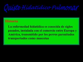 Historia
La enfermedad hidatídica es conocida de siglos
pasados, instalada con el comercio entre Europa y
América, transmitido por los perros parasitados
transportados como mascotas

 