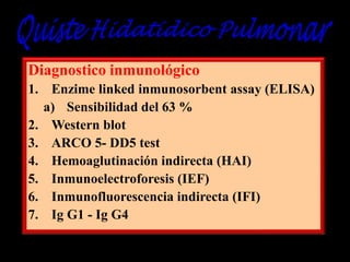 Diagnostico inmunológico
1. Enzime linked inmunosorbent assay (ELISA)
a) Sensibilidad del 63 %
2. Western blot
3. ARCO 5- DD5 test
4. Hemoaglutinación indirecta (HAI)
5. Inmunoelectroforesis (IEF)
6. Inmunofluorescencia indirecta (IFI)
7. Ig G1 - Ig G4

 