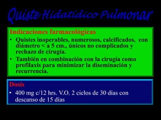 Indicaciones farmacológicas
• Quistes inoperables, numerosos, calcificados, con
diámetro < a 5 cm., únicos no complicados y
rechazo de cirugía.
• También en combinación con la cirugía como
profilaxis para minimizar la diseminación y
recurrencia.

Dosis
• 400 mg c/12 hrs. V.O. 2 ciclos de 30 días con
descanso de 15 días

 