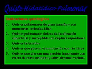 Indicaciones quirúrgicas
1. Quistes pulmonares de gran tamaño y con
numerosas vesículas hijas
2. Quistes pulmonares únicos de localización
superficial y susceptibles de ruptura espontánea
3. Quistes infectados
4. Quistes que posean comunicación con vía aérea
5. Quistes que ejerzan una presión importante con
efecto de masa ocupante, sobre órganos vecinos.

 
