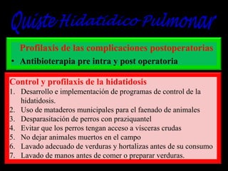 Profilaxis de las complicaciones postoperatorias
• Antibioterapia pre intra y post operatoria
Control y profilaxis de la hidatidosis
1. Desarrollo e implementación de programas de control de la
hidatidosis.
2. Uso de mataderos municipales para el faenado de animales
3. Desparasitación de perros con praziquantel
4. Evitar que los perros tengan acceso a vísceras crudas
5. No dejar animales muertos en el campo
6. Lavado adecuado de verduras y hortalizas antes de su consumo
7. Lavado de manos antes de comer o preparar verduras.

 