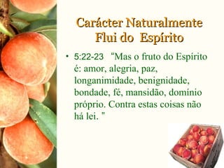 Carácter NaturalmenteCarácter Naturalmente
Flui do EspíritoFlui do Espírito
• 5:22-23 “Mas o fruto do Espírito
é: amor, alegria, paz,
longanimidade, benignidade,
bondade, fé, mansidão, domínio
próprio. Contra estas coisas não
há lei. ”
 