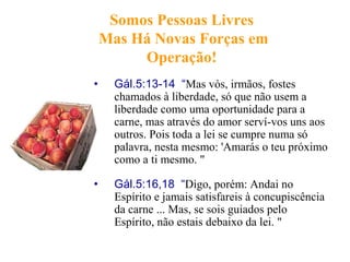 Somos Pessoas Livres
Mas Há Novas Forças em
Operação!
• Gál.5:13-14 “Mas vós, irmãos, fostes
chamados à liberdade, só que não usem a
liberdade como uma oportunidade para a
carne, mas através do amor serví-vos uns aos
outros. Pois toda a lei se cumpre numa só
palavra, nesta mesmo: 'Amarás o teu próximo
como a ti mesmo. "
• Gál.5:16,18 “Digo, porém: Andai no
Espírito e jamais satisfareis à concupiscência
da carne ... Mas, se sois guiados pelo
Espírito, não estais debaixo da lei. "
 