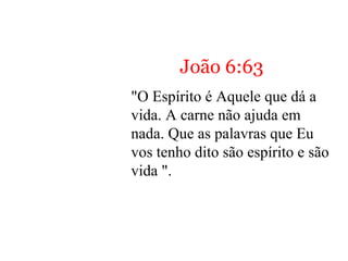 John 6:63
“The Spirit is the One who
gives life. The flesh doesn’t
help at all. The words that I
have spoken to you are spirit
and are life.”
João 6:63
"O Espírito é Aquele que dá a
vida. A carne não ajuda em
nada. Que as palavras que Eu
vos tenho dito são espírito e são
vida ".
 