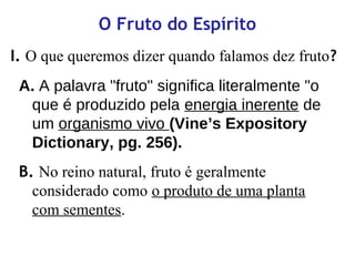 O Fruto do Espírito
I. O que queremos dizer quando falamos dez fruto?
A. A palavra "fruto" significa literalmente "o
que é produzido pela energia inerente de
um organismo vivo (Vine’s Expository
Dictionary, pg. 256).
B. No reino natural, fruto é geralmente
considerado como o produto de uma planta
com sementes.
 