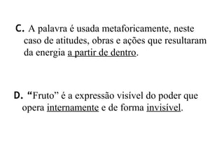 C. A palavra é usada metaforicamente, neste
caso de atitudes, obras e ações que resultaram
da energia a partir de dentro.
D. “Fruto” é a expressão visível do poder que
opera internamente e de forma invisível.
 